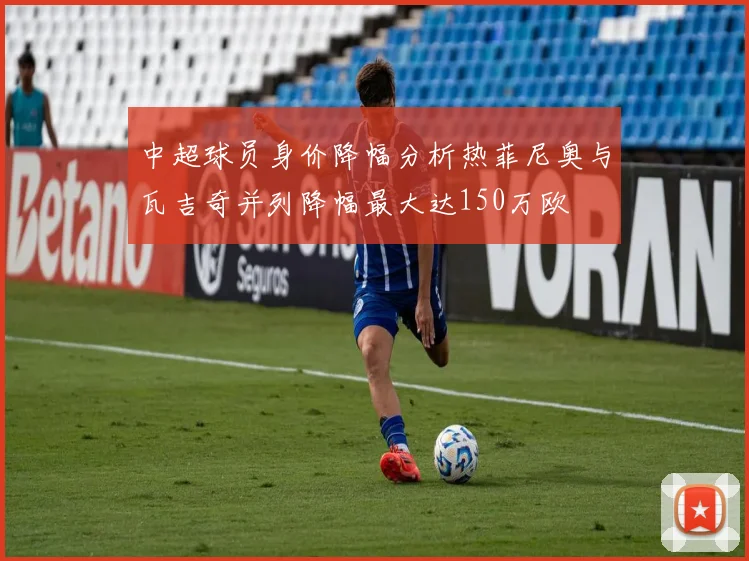 中超球员身价降幅分析热菲尼奥与瓦吉奇并列降幅最大达150万欧