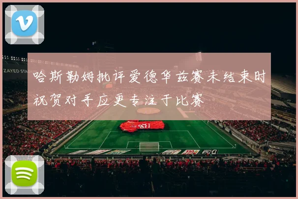 哈斯勒姆批评爱德华兹赛未结束时祝贺对手应更专注于比赛
