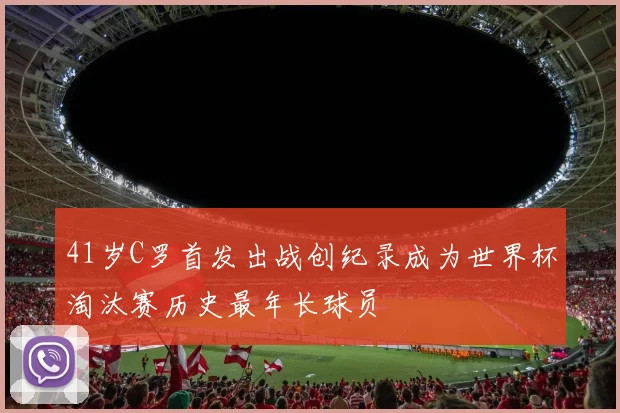 41岁C罗首发出战创纪录成为世界杯淘汰赛历史最年长球员