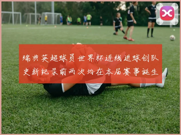 瑞典英超球员世界杯连线进球创队史新纪录前两次均在本届赛事诞生