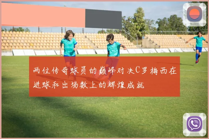 两位传奇球员的巅峰对决C罗梅西在进球和出场数上的辉煌成就
