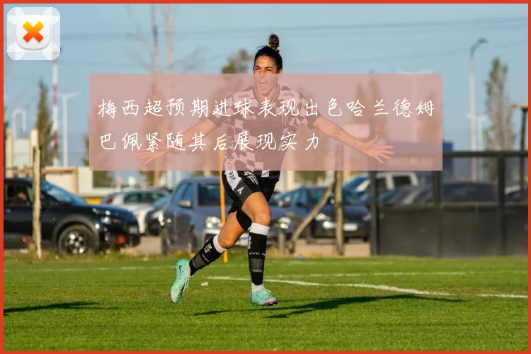 梅西超预期进球表现出色哈兰德姆巴佩紧随其后展现实力