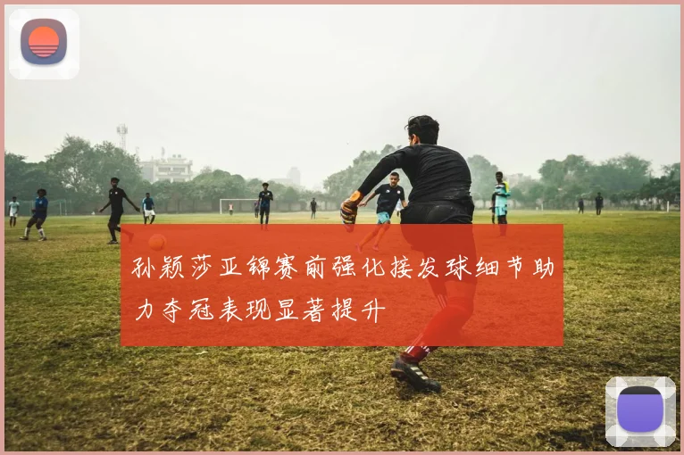 孙颖莎亚锦赛前强化接发球细节助力夺冠表现显著提升