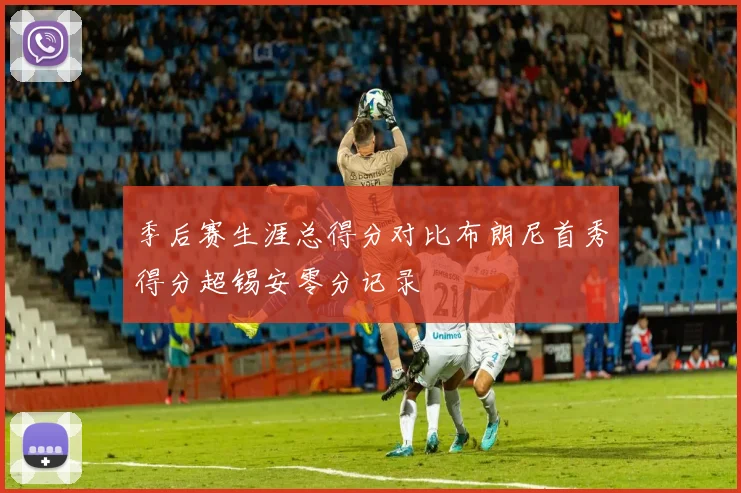 季后赛生涯总得分对比布朗尼首秀得分超锡安零分记录