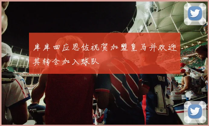 库库回应恩佐祝贺加盟皇马并欢迎其转会加入球队