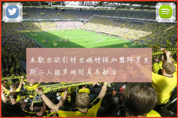 米歇尔欲引特尔施特根加盟阿贾克斯二人赫罗纳时关系融洽