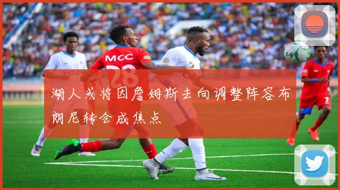 湖人或将因詹姆斯去向调整阵容布朗尼转会成焦点