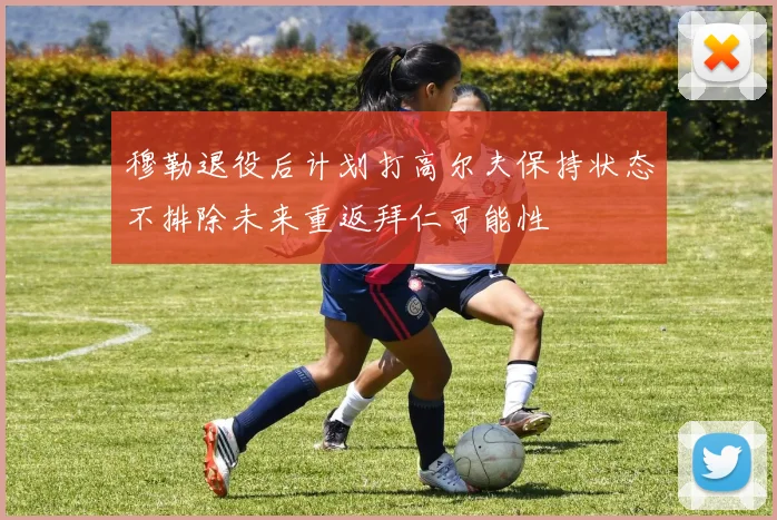 穆勒退役后计划打高尔夫保持状态不排除未来重返拜仁可能性