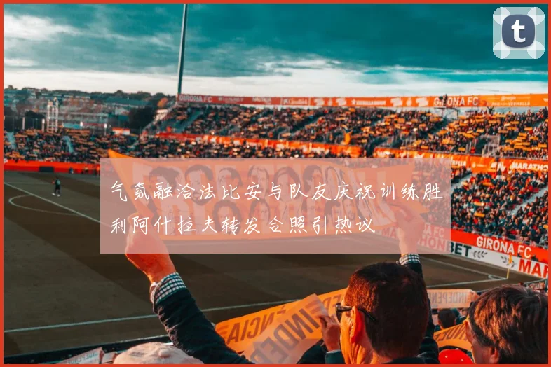 气氛融洽法比安与队友庆祝训练胜利阿什拉夫转发合照引热议