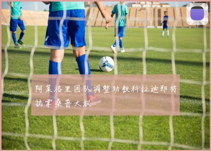 阿莱格里团队调整助教科拉迪即将执掌桑普大权