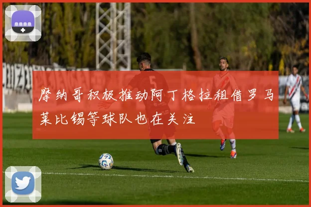 摩纳哥积极推动阿丁格拉租借罗马莱比锡等球队也在关注