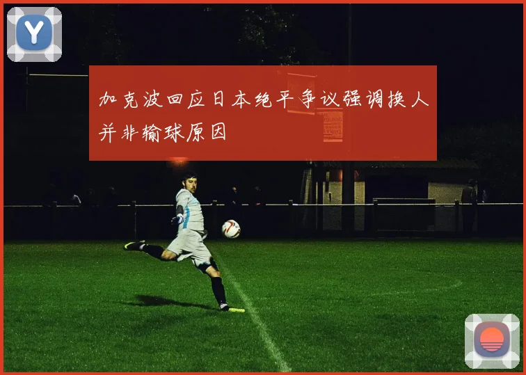 加克波回应日本绝平争议强调换人并非输球原因