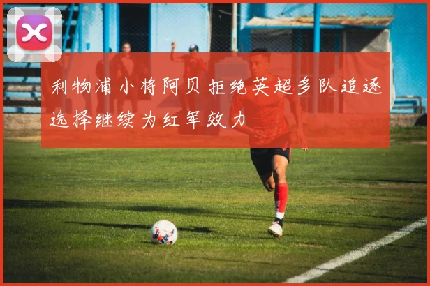利物浦小将阿贝拒绝英超多队追逐选择继续为红军效力
