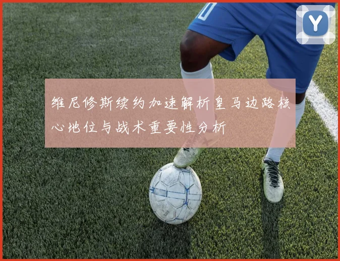 维尼修斯续约加速解析皇马边路核心地位与战术重要性分析