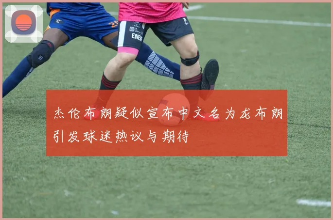 杰伦布朗疑似宣布中文名为龙布朗引发球迷热议与期待