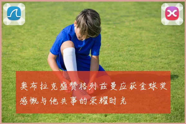 奥布拉克盛赞格列兹曼应获金球奖感慨与他共事的荣耀时光