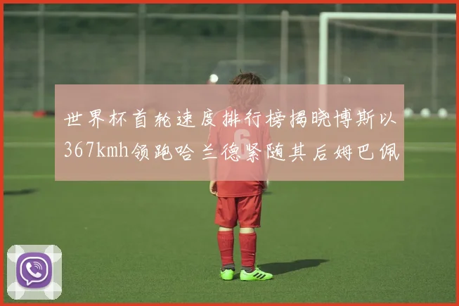 世界杯首轮速度排行榜揭晓博斯以367kmh领跑哈兰德紧随其后姆巴佩位列第九