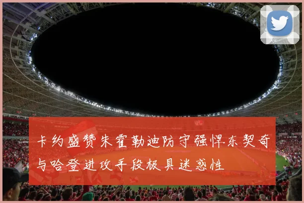 卡约盛赞朱霍勒迪防守强悍东契奇与哈登进攻手段极具迷惑性